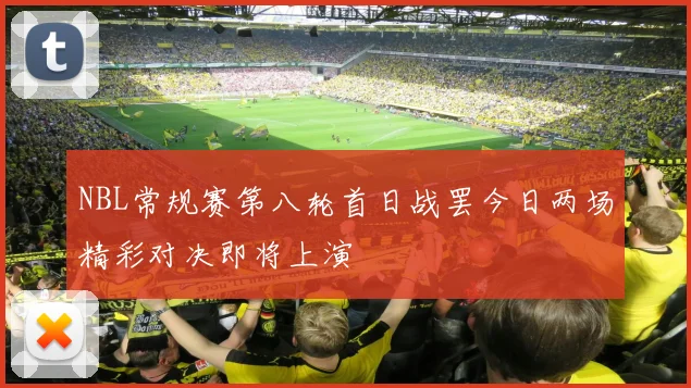NBL常规赛第八轮首日战罢今日两场精彩对决即将上演
