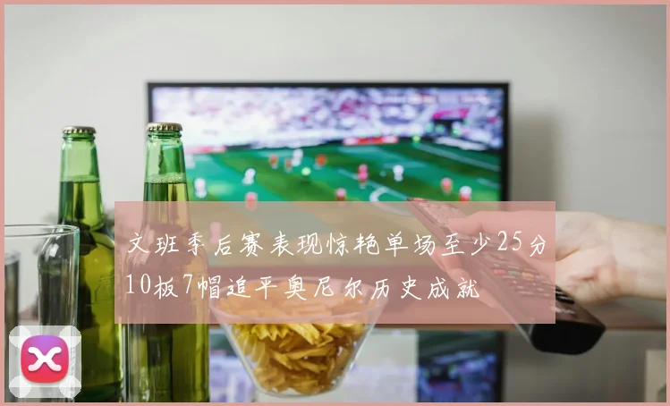 文班季后赛表现惊艳单场至少25分10板7帽追平奥尼尔历史成就