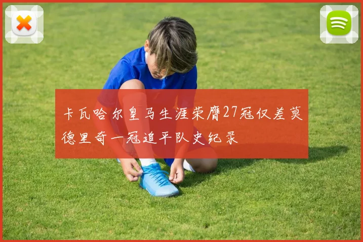 卡瓦哈尔皇马生涯荣膺27冠仅差莫德里奇一冠追平队史纪录