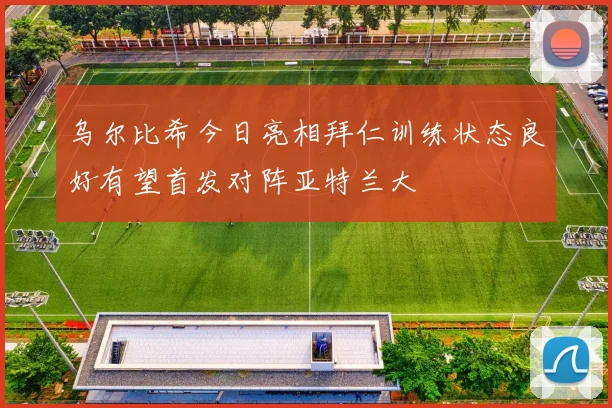 乌尔比希今日亮相拜仁训练状态良好有望首发对阵亚特兰大
