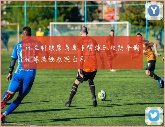 杜兰特缺席乌度卡赞球队攻防平衡传球流畅表现出色