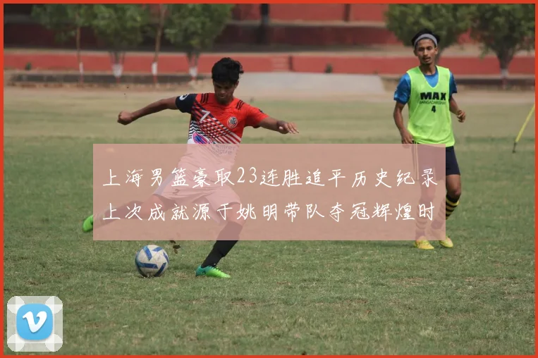 上海男篮豪取23连胜追平历史纪录上次成就源于姚明带队夺冠辉煌时刻