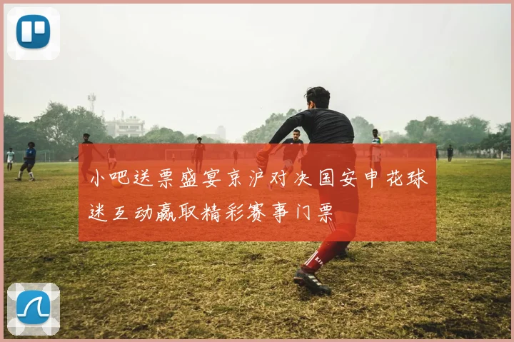 小吧送票盛宴京沪对决国安申花球迷互动赢取精彩赛事门票