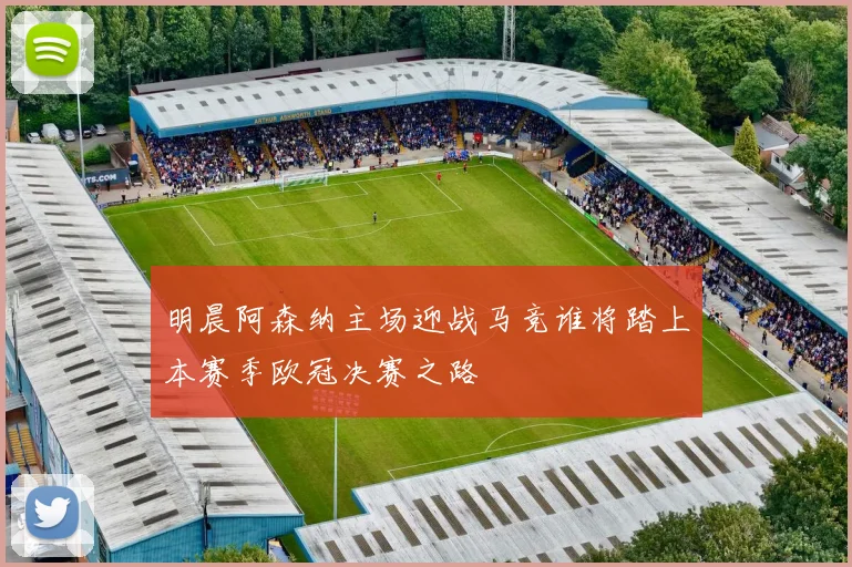 明晨阿森纳主场迎战马竞谁将踏上本赛季欧冠决赛之路