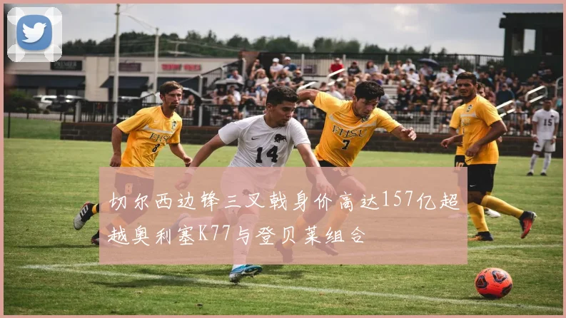 切尔西边锋三叉戟身价高达157亿超越奥利塞K77与登贝莱组合