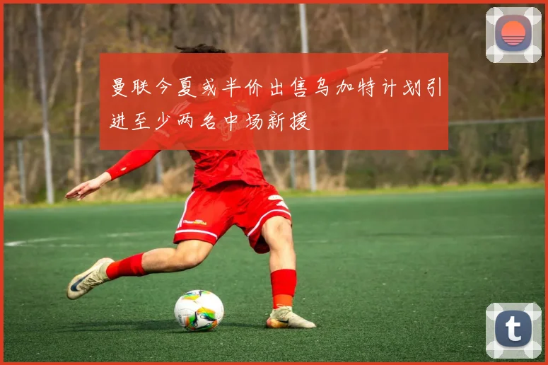 曼联今夏或半价出售乌加特计划引进至少两名中场新援