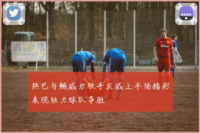 热巴与鲍威尔联手发威上半场精彩表现助力球队争胜