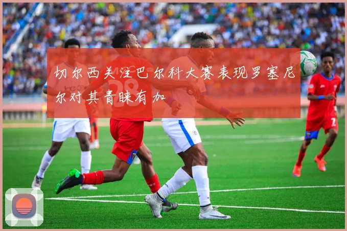 切尔西关注巴尔科大赛表现罗塞尼尔对其青睐有加
