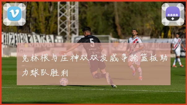 克林根与庄神双双发威争抢篮板助力球队胜利