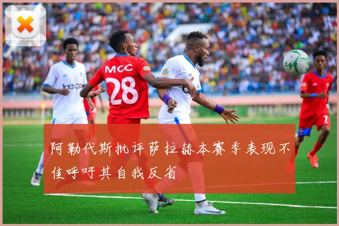 阿勒代斯批评萨拉赫本赛季表现不佳呼吁其自我反省