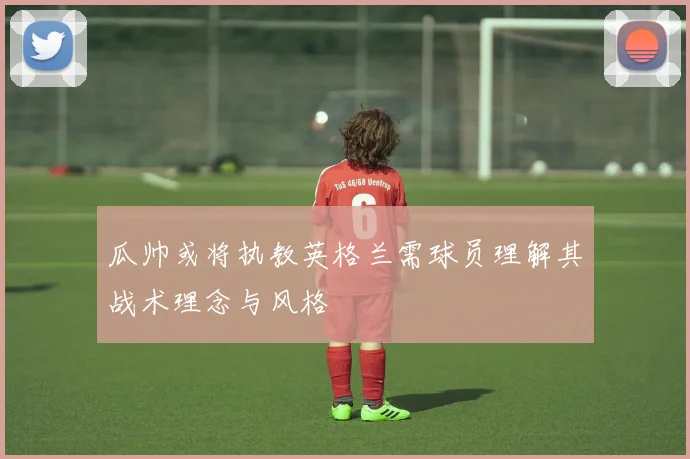 瓜帅或将执教英格兰需球员理解其战术理念与风格