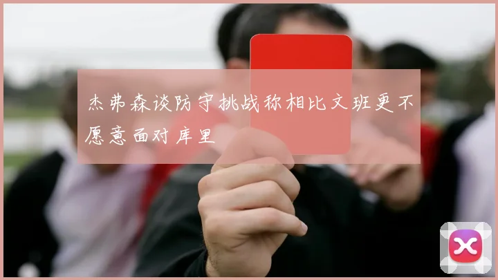杰弗森谈防守挑战称相比文班更不愿意面对库里