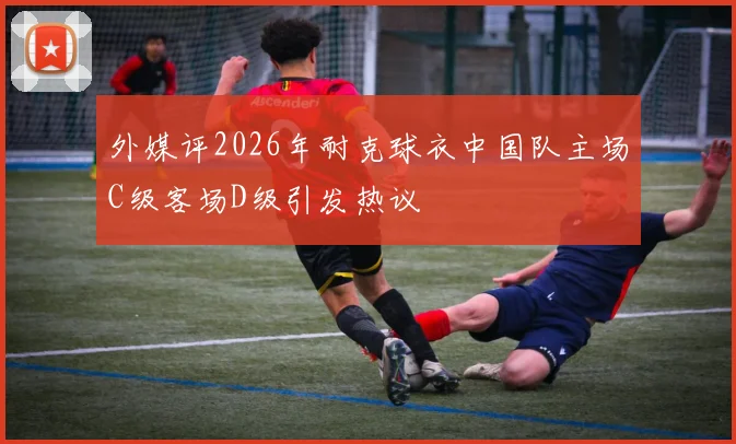 外媒评2026年耐克球衣中国队主场C级客场D级引发热议