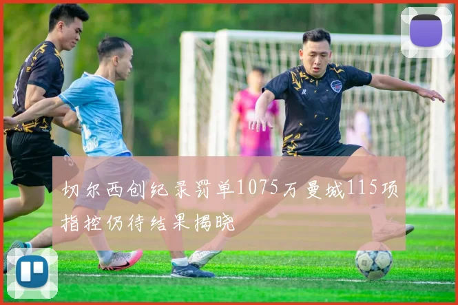 切尔西创纪录罚单1075万曼城115项指控仍待结果揭晓