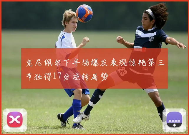 克尼佩尔下半场爆发表现惊艳第三节独得17分逆转局势