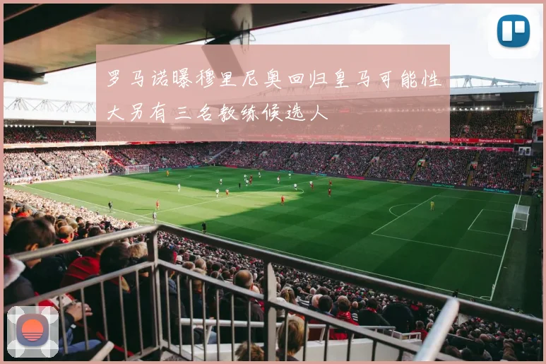 罗马诺曝穆里尼奥回归皇马可能性大另有三名教练候选人