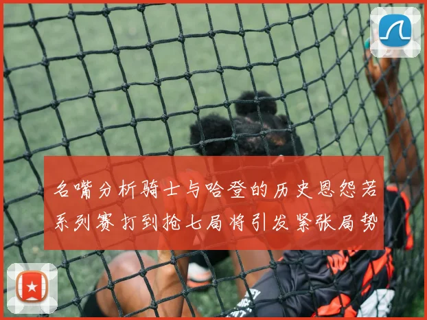 名嘴分析骑士与哈登的历史恩怨若系列赛打到抢七局将引发紧张局势