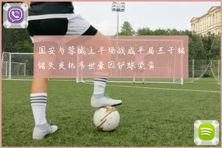 国安与蓉城上半场战成平局王子铭错失良机韦世豪因铲球染黄