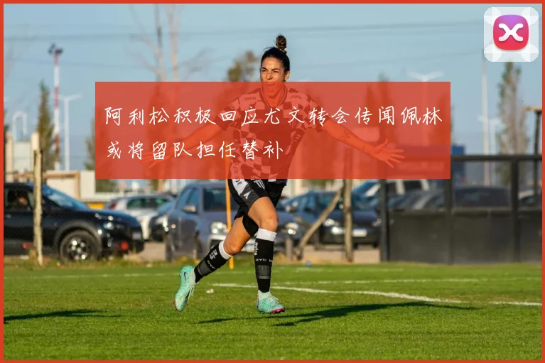 阿利松积极回应尤文转会传闻佩林或将留队担任替补