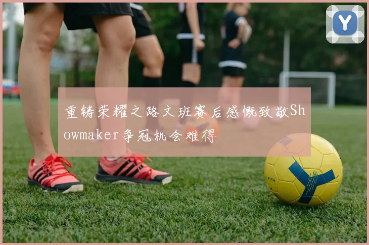 重铸荣耀之路文班赛后感慨致敬Showmaker争冠机会难得