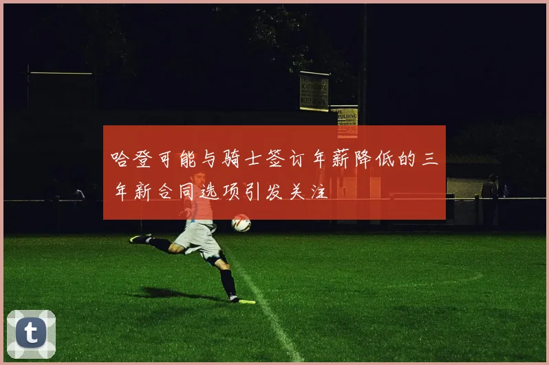 哈登可能与骑士签订年薪降低的三年新合同选项引发关注