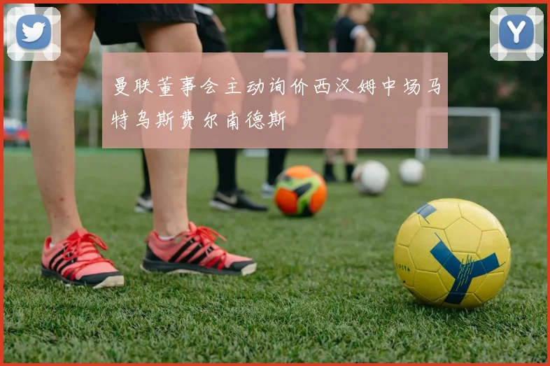 曼联董事会主动询价西汉姆中场马特乌斯费尔南德斯