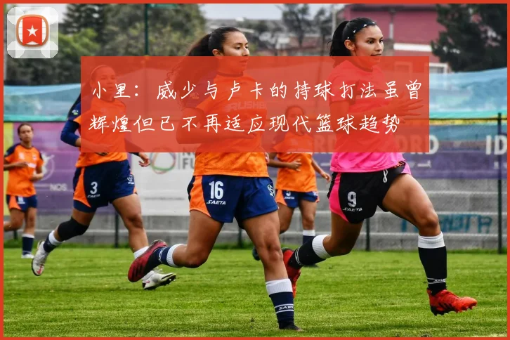 小里：威少与卢卡的持球打法虽曾辉煌但已不再适应现代篮球趋势