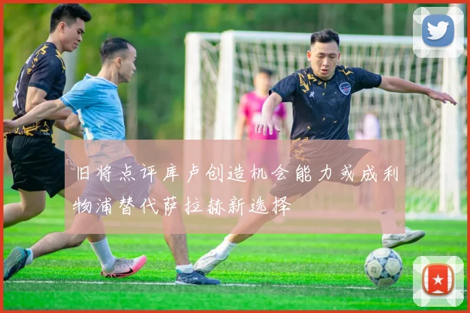 旧将点评库卢创造机会能力或成利物浦替代萨拉赫新选择