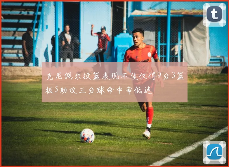 克尼佩尔投篮表现不佳仅得9分3篮板5助攻三分球命中率低迷