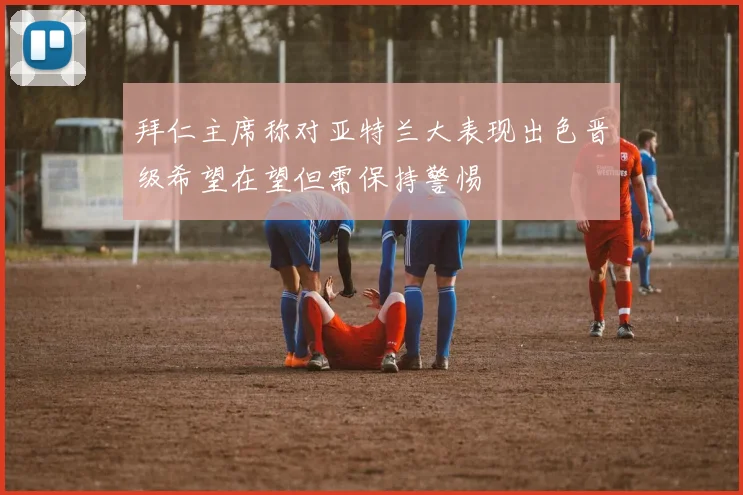 拜仁主席称对亚特兰大表现出色晋级希望在望但需保持警惕