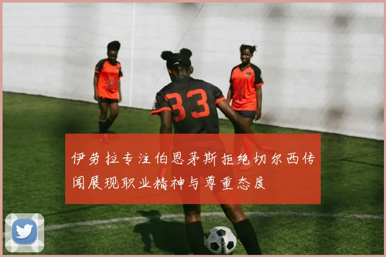 伊劳拉专注伯恩茅斯拒绝切尔西传闻展现职业精神与尊重态度