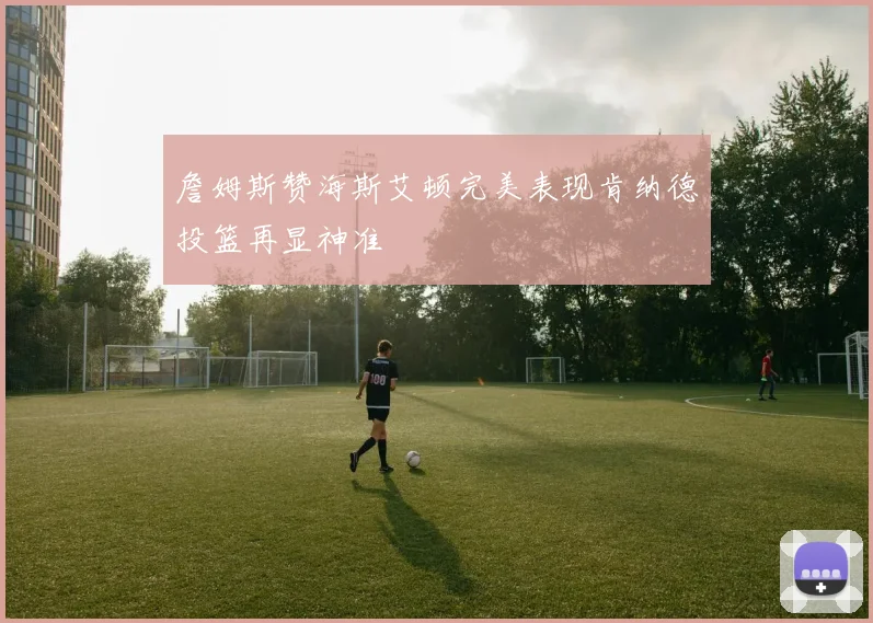 詹姆斯赞海斯艾顿完美表现肯纳德投篮再显神准